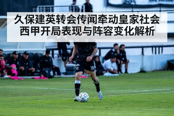 久保建英转会传闻牵动皇家社会 西甲开局表现与阵容变化解析