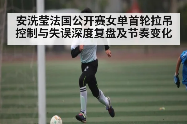安洗莹法国公开赛女单首轮拉吊控制与失误深度复盘及节奏变化
