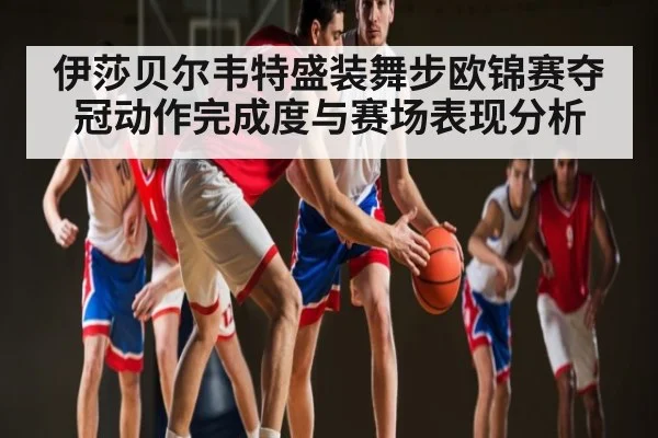 伊莎贝尔韦特盛装舞步欧锦赛夺冠动作完成度与赛场表现分析