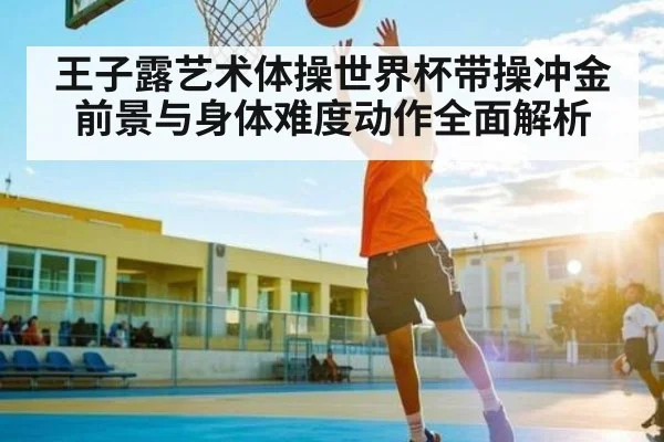 王子露艺术体操世界杯带操冲金前景与身体难度动作全面解析