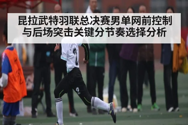 昆拉武特羽联总决赛男单网前控制与后场突击关键分节奏选择分析