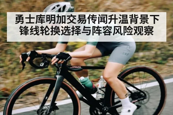勇士库明加交易传闻升温背景下锋线轮换选择与阵容风险观察