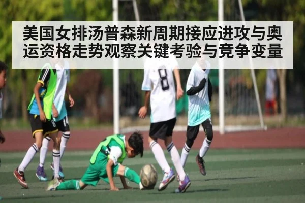 美国女排汤普森新周期接应进攻与奥运资格走势观察关键考验与竞争变量
