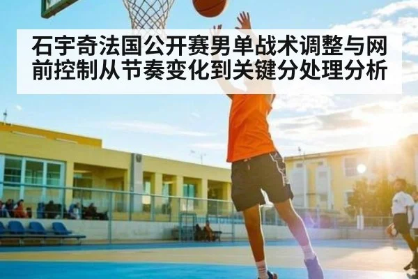 石宇奇法国公开赛男单战术调整与网前控制从节奏变化到关键分处理分析